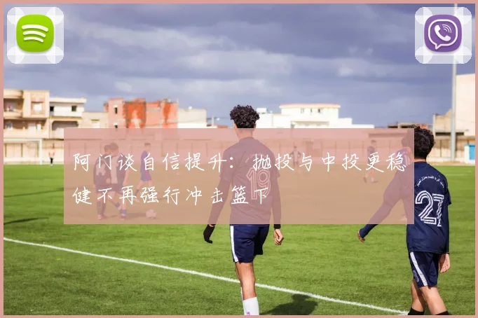 阿门谈自信提升：抛投与中投更稳健不再强行冲击篮下