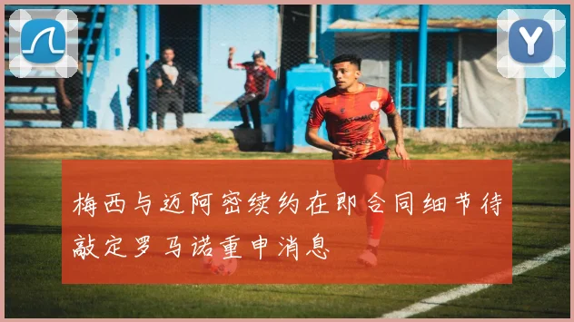 梅西与迈阿密续约在即合同细节待敲定罗马诺重申消息