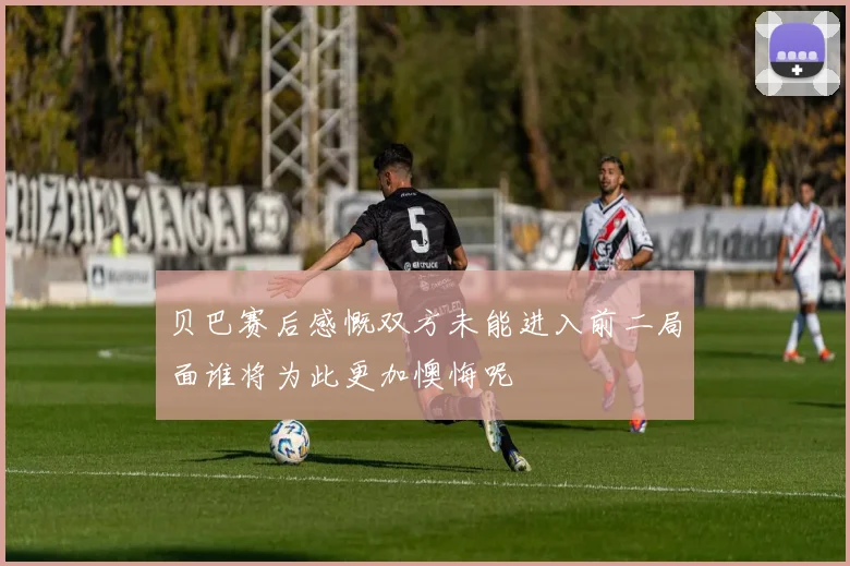 贝巴赛后感慨双方未能进入前二局面谁将为此更加懊悔呢