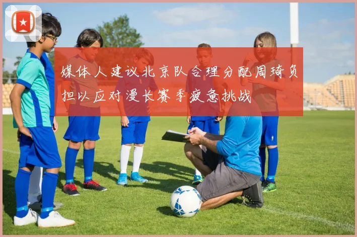 媒体人建议北京队合理分配周琦负担以应对漫长赛季疲惫挑战