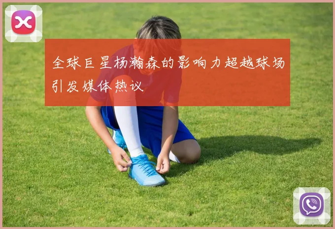 全球巨星杨瀚森的影响力超越球场引发媒体热议