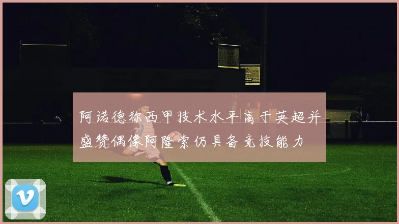 阿诺德称西甲技术水平高于英超并盛赞偶像阿隆索仍具备竞技能力