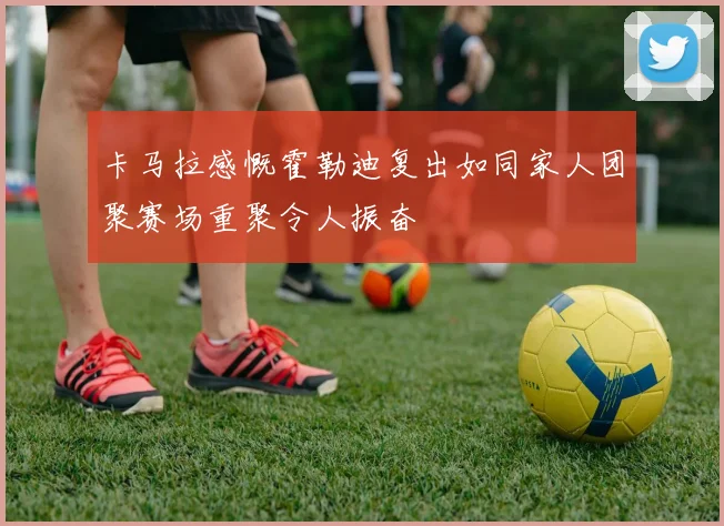 卡马拉感慨霍勒迪复出如同家人团聚赛场重聚令人振奋