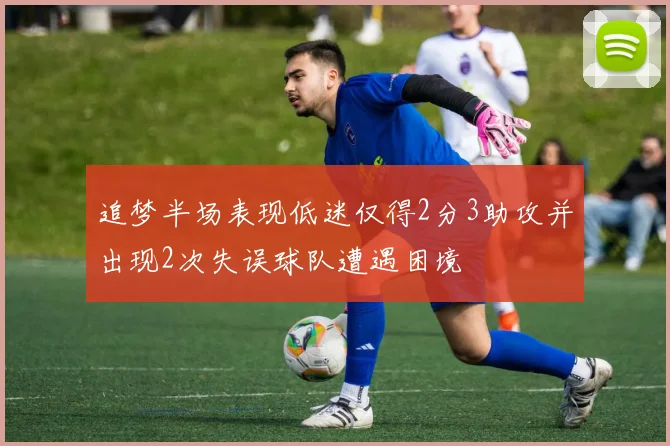 追梦半场表现低迷仅得2分3助攻并出现2次失误球队遭遇困境
