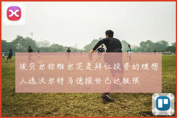 埃贝尔称维尔茨是拜仁投资的理想人选沃尔特马德报价已达极限