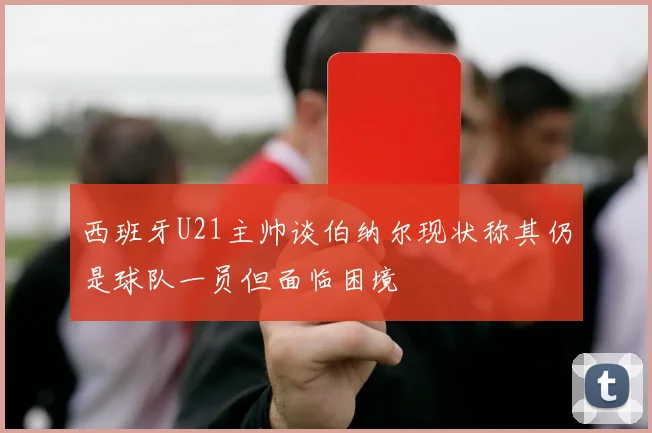 西班牙U21主帅谈伯纳尔现状称其仍是球队一员但面临困境