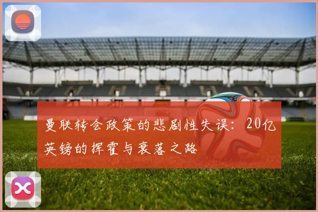 曼联转会政策的悲剧性失误：20亿英镑的挥霍与衰落之路