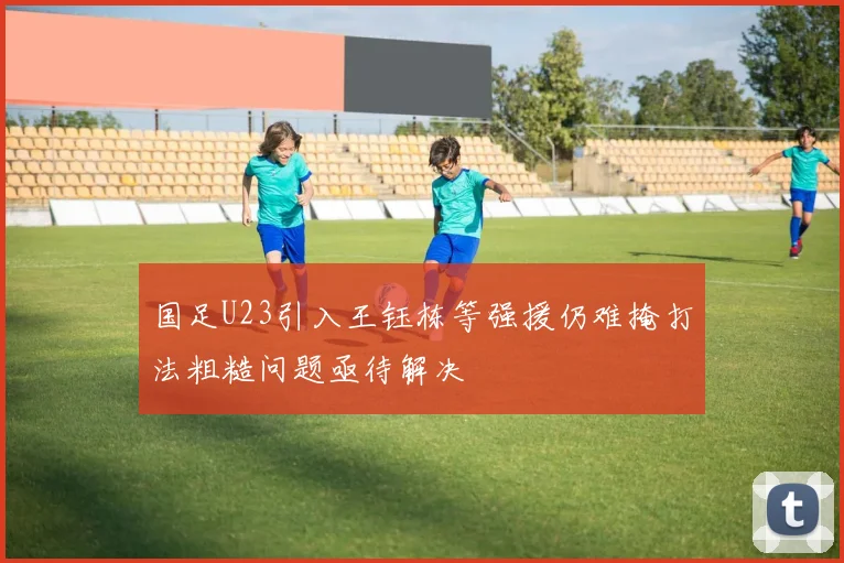 国足U23引入王钰栋等强援仍难掩打法粗糙问题亟待解决