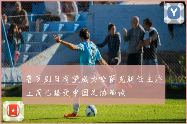 普罗别日有望成为哈萨克新任主帅上周已接受中国足协面试
