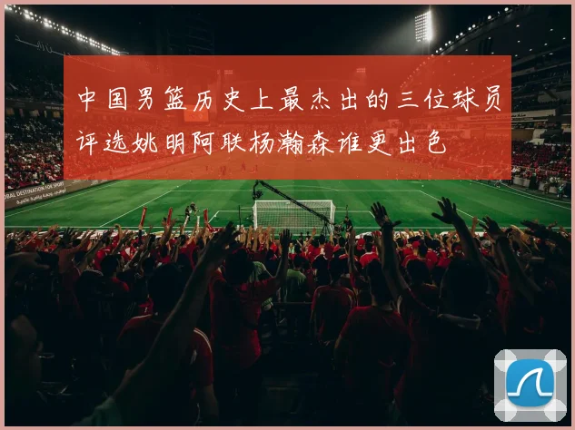 中国男篮历史上最杰出的三位球员评选姚明阿联杨瀚森谁更出色