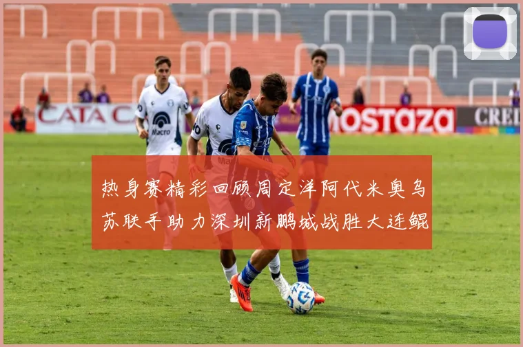 热身赛精彩回顾周定洋阿代米奥乌苏联手助力深圳新鹏城战胜大连鲲城