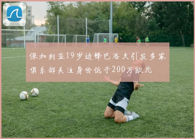 保加利亚19岁边锋巴洛夫引发多家俱乐部关注身价低于200万欧元