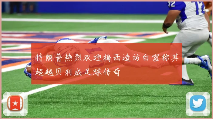 特朗普热烈欢迎梅西造访白宫称其超越贝利成足球传奇