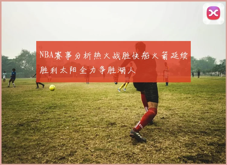 NBA赛事分析热火战胜快船火箭延续胜利太阳全力争胜湖人