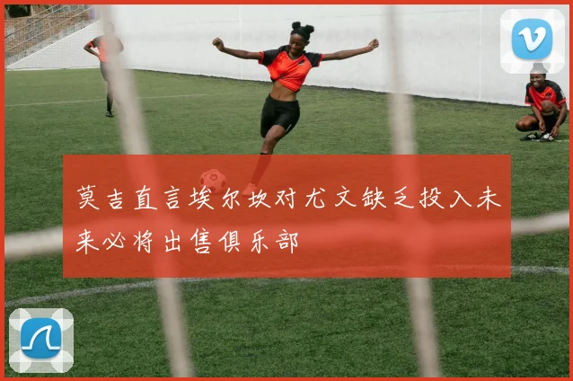 莫吉直言埃尔坎对尤文缺乏投入未来必将出售俱乐部