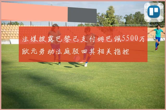 法媒披露巴黎已支付姆巴佩5500万欧元劳动法庭驳回其相关指控