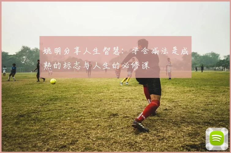 姚明分享人生智慧：学会减法是成熟的标志与人生的必修课