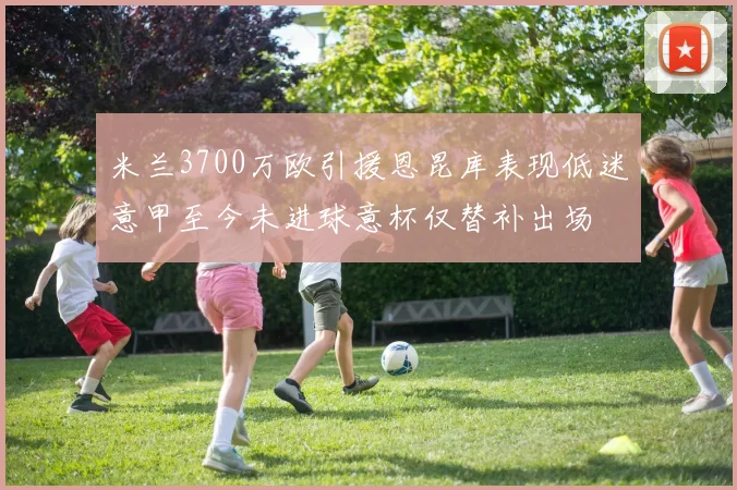 米兰3700万欧引援恩昆库表现低迷意甲至今未进球意杯仅替补出场